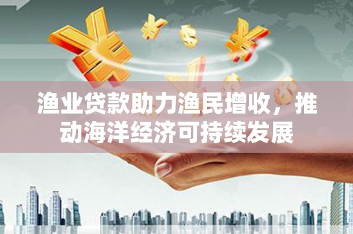 长顺渔业贷款助力渔民增收，推动海洋经济可持续发展
